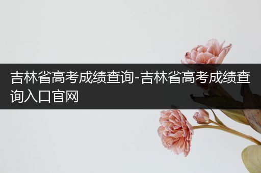 吉林省高考成绩查询-吉林省高考成绩查询入口官网