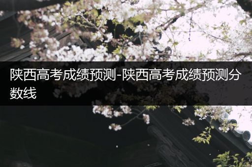 陕西高考成绩预测-陕西高考成绩预测分数线
