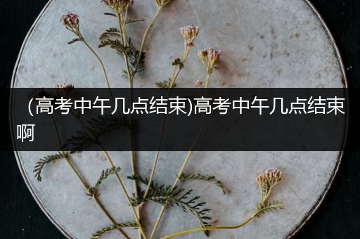 （高考中午几点结束)高考中午几点结束啊