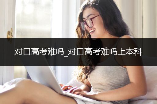 对口高考难吗_对口高考难吗上本科