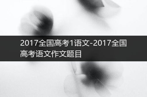 2017全国高考1语文-2017全国高考语文作文题目