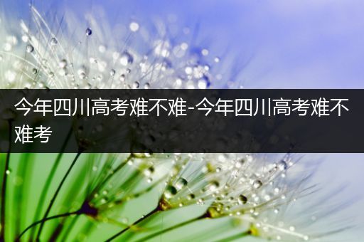 今年四川高考难不难-今年四川高考难不难考