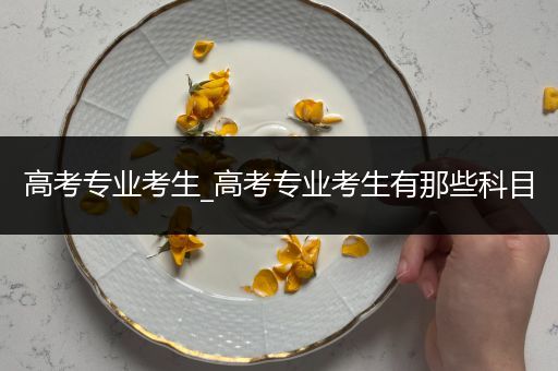高考专业考生_高考专业考生有那些科目