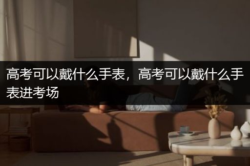 高考可以戴什么手表，高考可以戴什么手表进考场