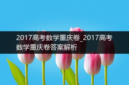 2017高考数学重庆卷_2017高考数学重庆卷答案解析