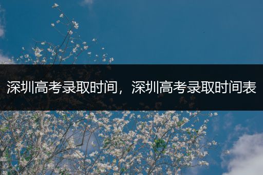深圳高考录取时间，深圳高考录取时间表