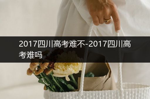 2017四川高考难不-2017四川高考难吗