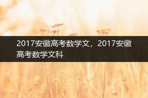 2017安徽高考数学文，2017安徽高考数学文科