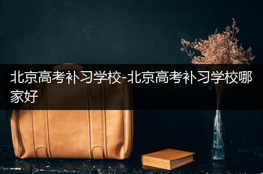 北京高考补习学校-北京高考补习学校哪家好