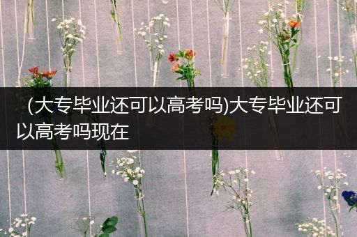 （大专毕业还可以高考吗)大专毕业还可以高考吗现在