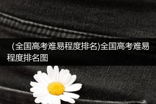 （全国高考难易程度排名)全国高考难易程度排名图