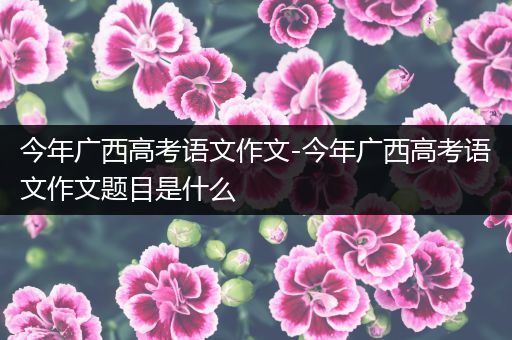 今年广西高考语文作文-今年广西高考语文作文题目是什么