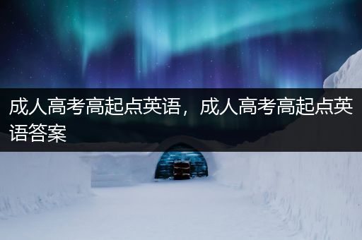 成人高考高起点英语，成人高考高起点英语答案