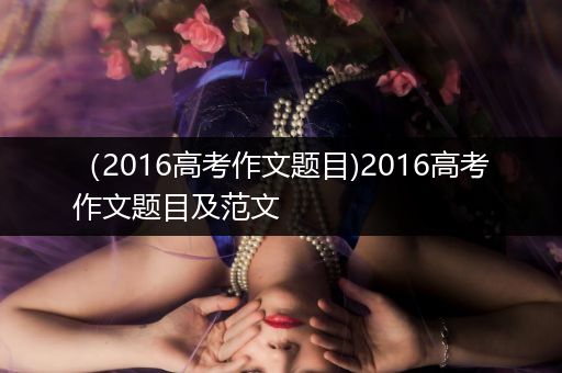 （2016高考作文题目)2016高考作文题目及范文