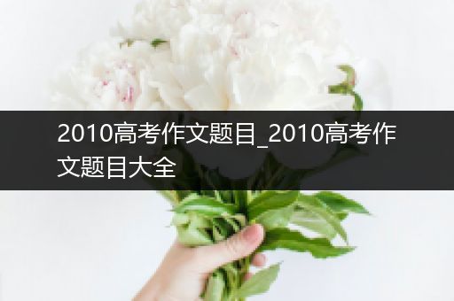 2010高考作文题目_2010高考作文题目大全